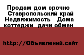 Продам дом срочно - Ставропольский край Недвижимость » Дома, коттеджи, дачи обмен   